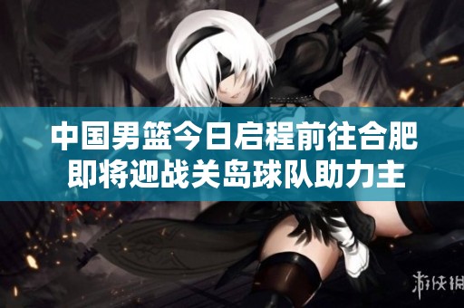 中国男篮今日启程前往合肥 即将迎战关岛球队助力主场之战