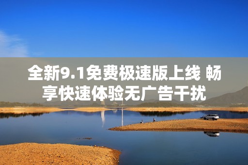 全新9.1免费极速版上线 畅享快速体验无广告干扰
