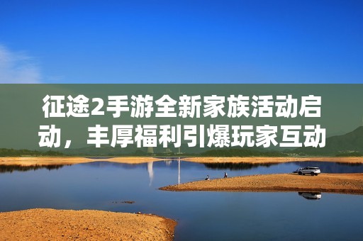 征途2手游全新家族活动启动，丰厚福利引爆玩家互动热情