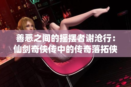 善恶之间的摇摆者谢沧行：仙剑奇侠传中的传奇落拓侠士风采解析