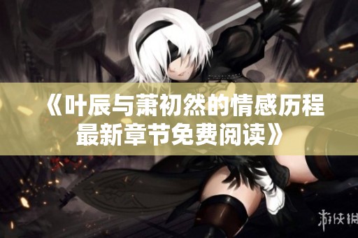 《叶辰与萧初然的情感历程最新章节免费阅读》