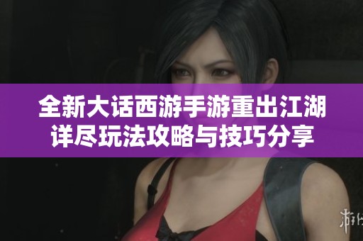 全新大话西游手游重出江湖详尽玩法攻略与技巧分享