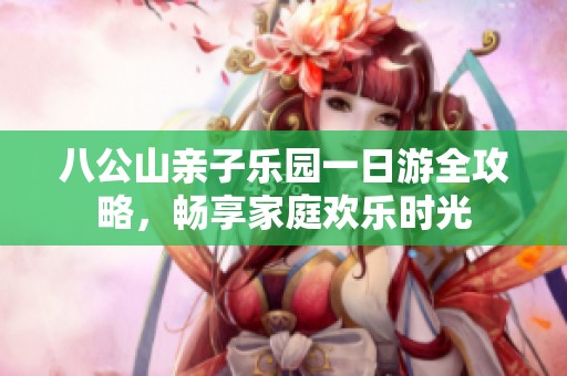 八公山亲子乐园一日游全攻略，畅享家庭欢乐时光