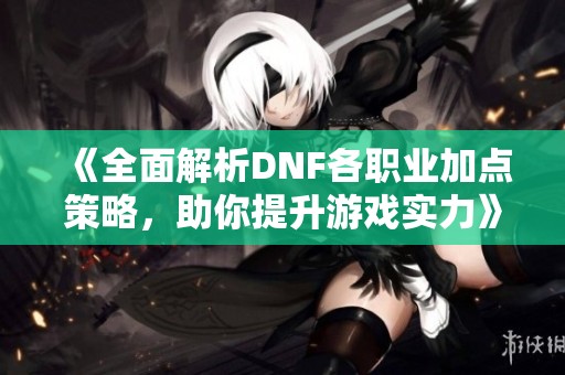 《全面解析DNF各职业加点策略，助你提升游戏实力》