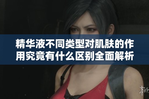 精华液不同类型对肌肤的作用究竟有什么区别全面解析红桃K