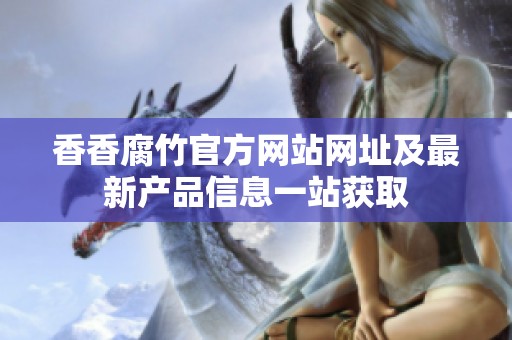 香香腐竹官方网站网址及最新产品信息一站获取
