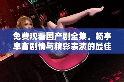 免费观看国产剧全集，畅享丰富剧情与精彩表演的最佳选择