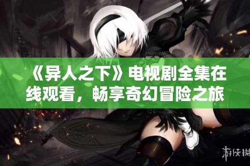 《异人之下》电视剧全集在线观看，畅享奇幻冒险之旅！