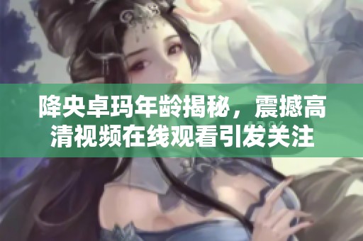 降央卓玛年龄揭秘，震撼高清视频在线观看引发关注