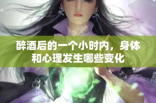 醉酒后的一个小时内，身体和心理发生哪些变化
