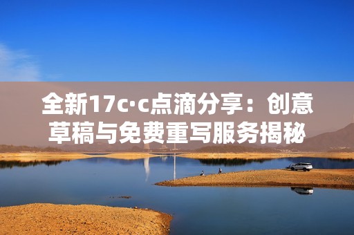 全新17c·c点滴分享：创意草稿与免费重写服务揭秘