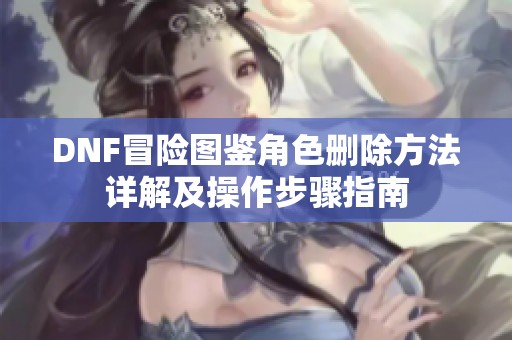 DNF冒险图鉴角色删除方法详解及操作步骤指南