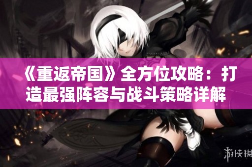 《重返帝国》全方位攻略：打造最强阵容与战斗策略详解