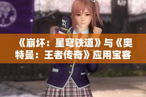 《崩坏：星穹铁道》与《奥特曼：王者传奇》应用宝客户端全面对比分析