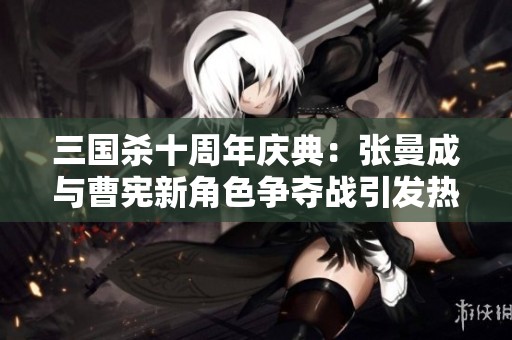 三国杀十周年庆典：张曼成与曹宪新角色争夺战引发热烈讨论