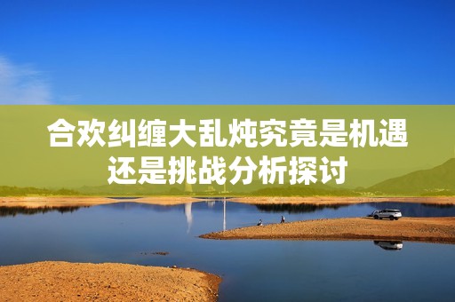 合欢纠缠大乱炖究竟是机遇还是挑战分析探讨