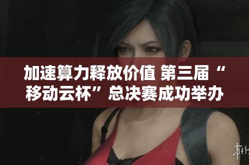 加速算力释放价值 第三届“移动云杯”总决赛成功举办