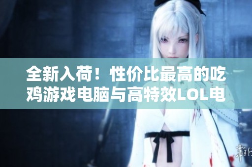 全新入荷！性价比最高的吃鸡游戏电脑与高特效LOL电脑推荐