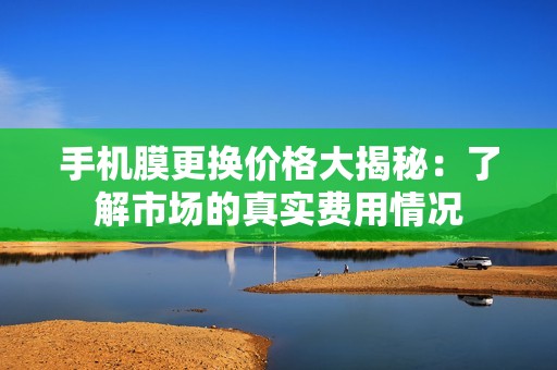 手机膜更换价格大揭秘：了解市场的真实费用情况