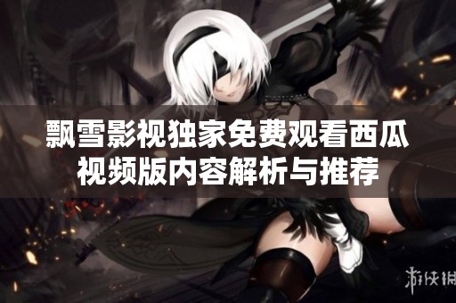 飘雪影视独家免费观看西瓜视频版内容解析与推荐
