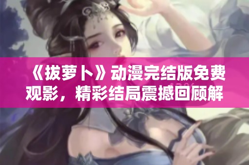 《拔萝卜》动漫完结版免费观影，精彩结局震撼回顾解析