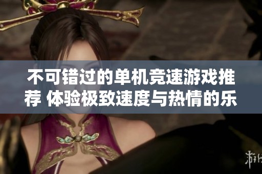 不可错过的单机竞速游戏推荐 体验极致速度与热情的乐趣