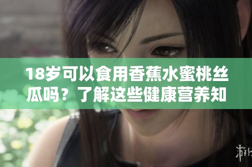 18岁可以食用香蕉水蜜桃丝瓜吗？了解这些健康营养知识！
