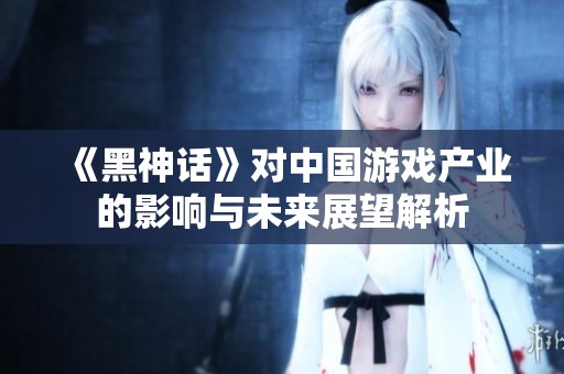 《黑神话》对中国游戏产业的影响与未来展望解析