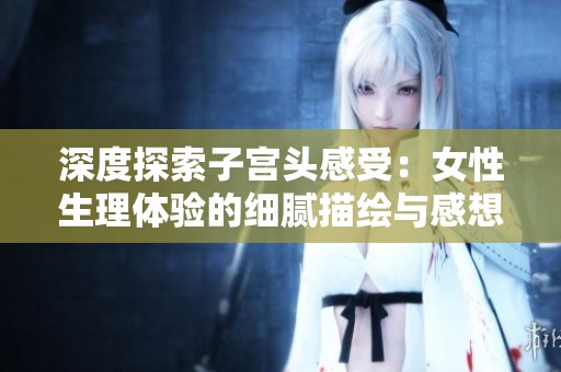 深度探索子宫头感受：女性生理体验的细腻描绘与感想分享