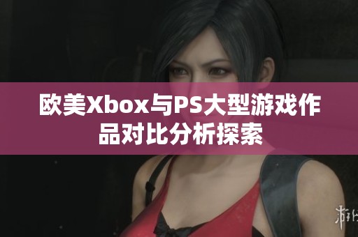 欧美Xbox与PS大型游戏作品对比分析探索