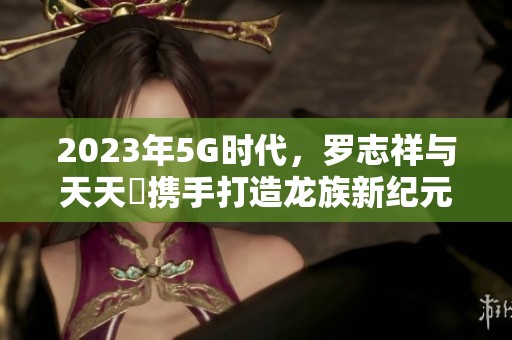 2023年5G时代，罗志祥与天天奭携手打造龙族新纪元