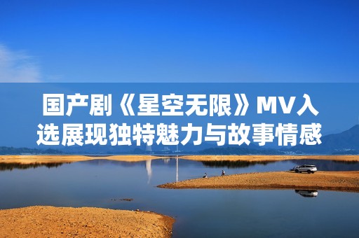 国产剧《星空无限》MV入选展现独特魅力与故事情感