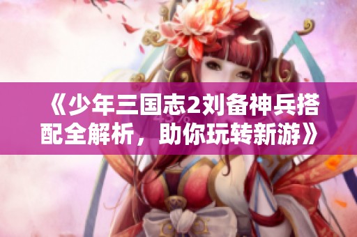 《少年三国志2刘备神兵搭配全解析，助你玩转新游》