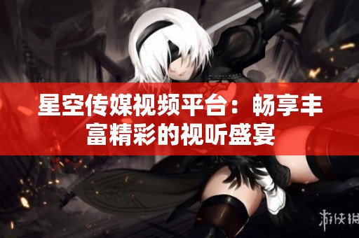 星空传媒视频平台：畅享丰富精彩的视听盛宴