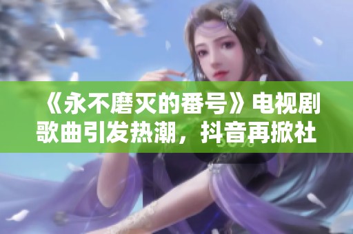《永不磨灭的番号》电视剧歌曲引发热潮，抖音再掀社会话题热讨论