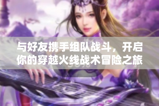 与好友携手组队战斗，开启你的穿越火线战术冒险之旅