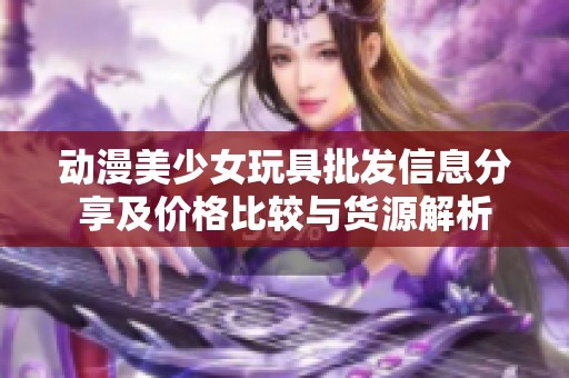 动漫美少女玩具批发信息分享及价格比较与货源解析