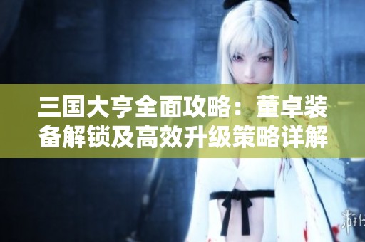 三国大亨全面攻略：董卓装备解锁及高效升级策略详解