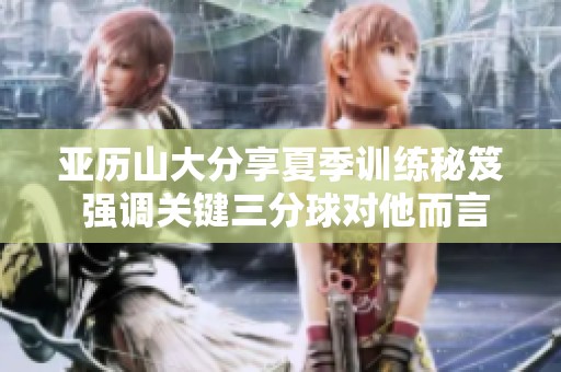 亚历山大分享夏季训练秘笈 强调关键三分球对他而言并不复杂