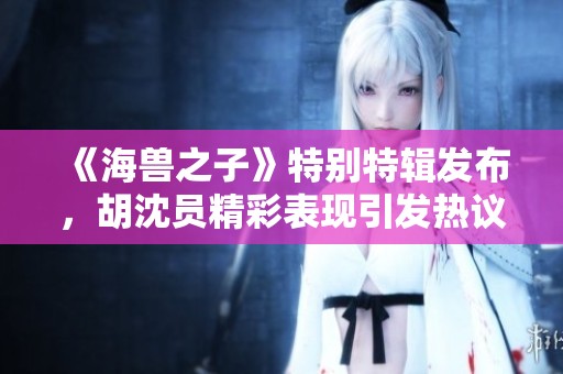 《海兽之子》特别特辑发布，胡沈员精彩表现引发热议