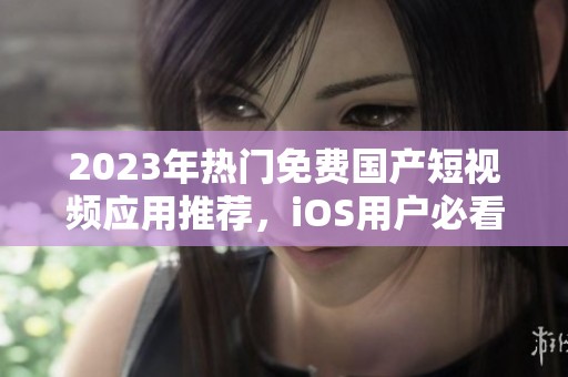 2023年热门免费国产短视频应用推荐，iOS用户必看指南