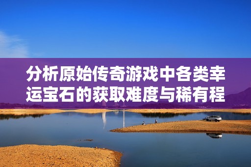 分析原始传奇游戏中各类幸运宝石的获取难度与稀有程度
