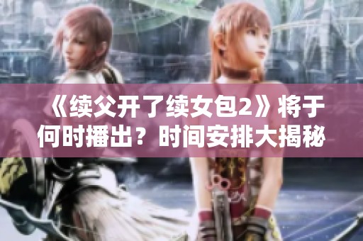 《续父开了续女包2》将于何时播出？时间安排大揭秘！