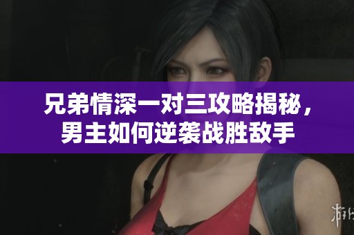 兄弟情深一对三攻略揭秘，男主如何逆袭战胜敌手