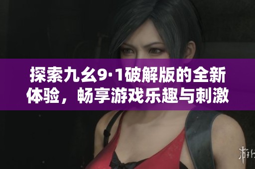 探索九幺9·1破解版的全新体验，畅享游戏乐趣与刺激内容