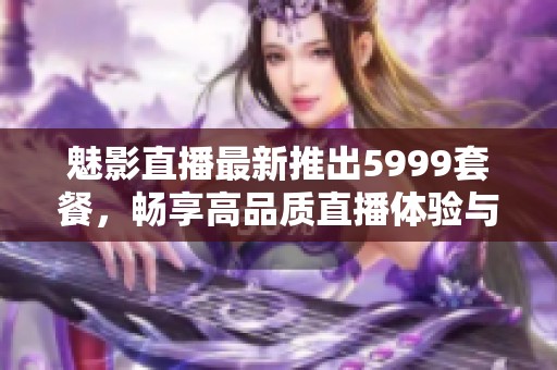 魅影直播最新推出5999套餐，畅享高品质直播体验与精彩内容