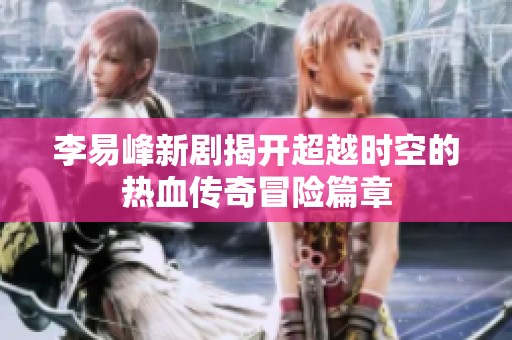 李易峰新剧揭开超越时空的热血传奇冒险篇章