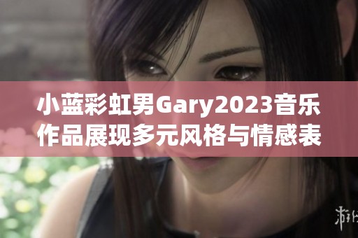 小蓝彩虹男Gary2023音乐作品展现多元风格与情感表达