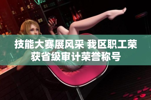 技能大赛展风采 我区职工荣获省级审计荣誉称号