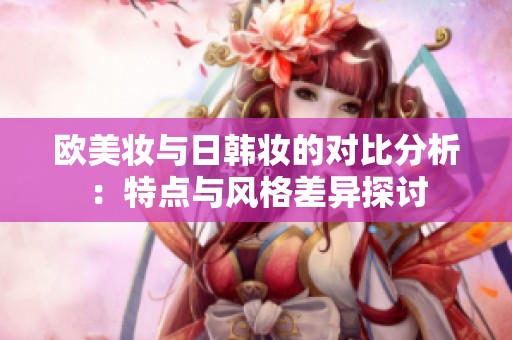 欧美妆与日韩妆的对比分析：特点与风格差异探讨